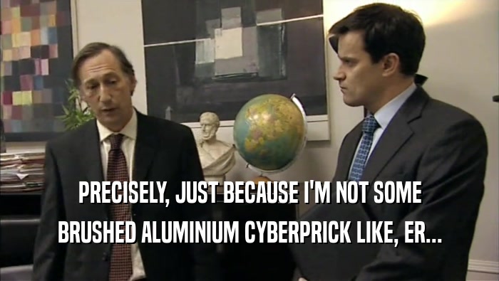 PRECISELY, JUST BECAUSE I'M NOT SOME BRUSHED ALUMINIUM CYBERPRICK LIKE, ER... 