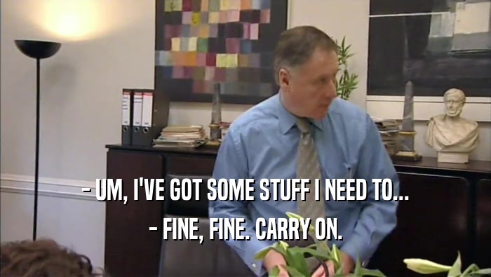 - UM, I'VE GOT SOME STUFF I NEED TO... - FINE, FINE. CARRY ON. 