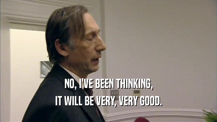 NO, I'VE BEEN THINKING, IT WILL BE VERY, VERY GOOD. 