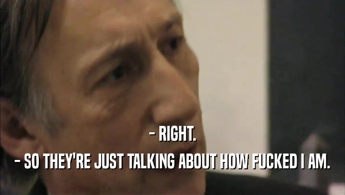 - RIGHT. - SO THEY'RE JUST TALKING ABOUT HOW FUCKED I AM. 
