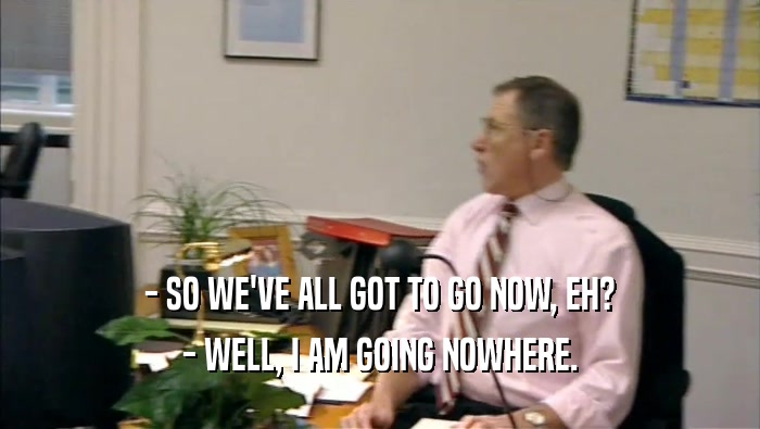 - SO WE'VE ALL GOT TO GO NOW, EH? - WELL, I AM GOING NOWHERE. 
