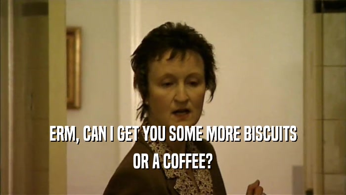 ERM, CAN I GET YOU SOME MORE BISCUITS OR A COFFEE? 