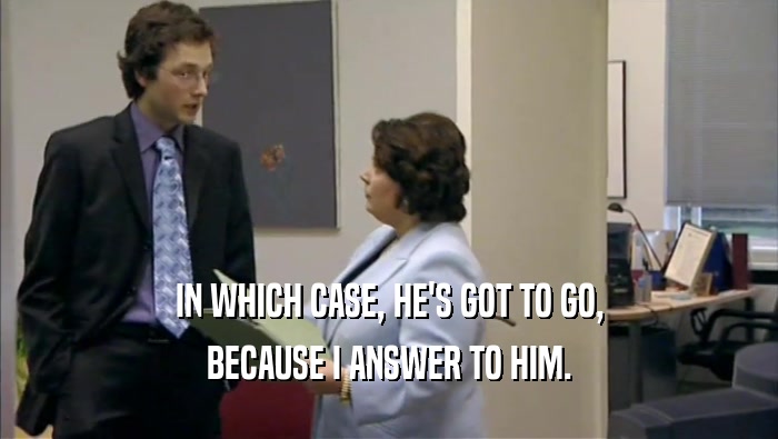 IN WHICH CASE, HE'S GOT TO GO, BECAUSE I ANSWER TO HIM. 