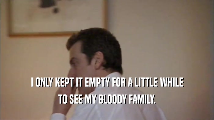 I ONLY KEPT IT EMPTY FOR A LITTLE WHILE TO SEE MY BLOODY FAMILY. 