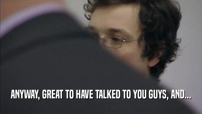 ANYWAY, GREAT TO HAVE TALKED TO YOU GUYS, AND...  