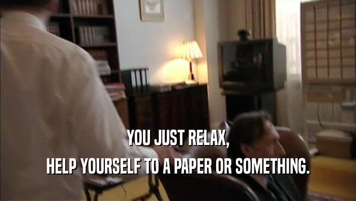 YOU JUST RELAX, HELP YOURSELF TO A PAPER OR SOMETHING. 
