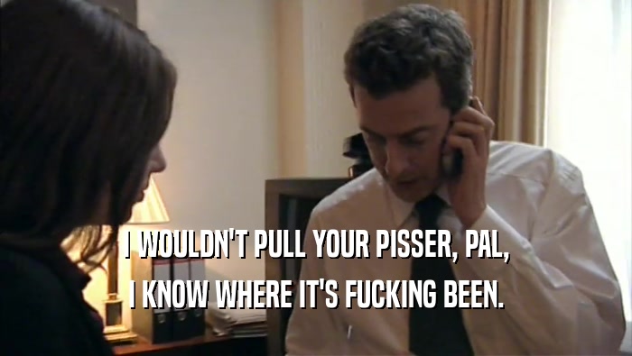 I WOULDN'T PULL YOUR PISSER, PAL, I KNOW WHERE IT'S FUCKING BEEN. 