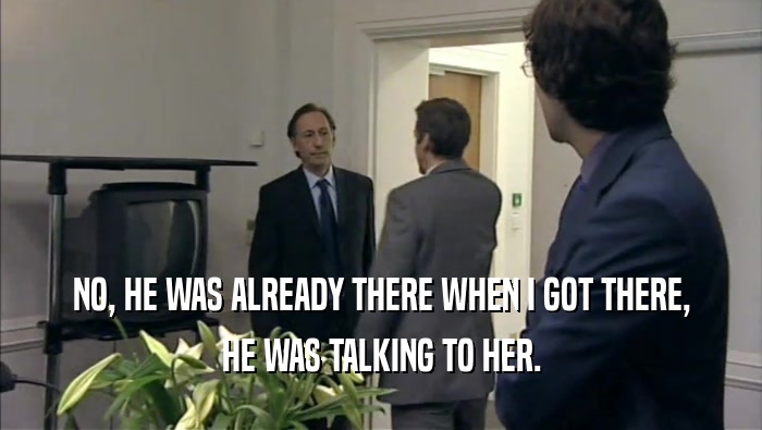 NO, HE WAS ALREADY THERE WHEN I GOT THERE, HE WAS TALKING TO HER. 