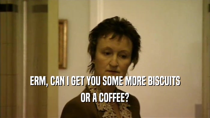 ERM, CAN I GET YOU SOME MORE BISCUITS OR A COFFEE? 