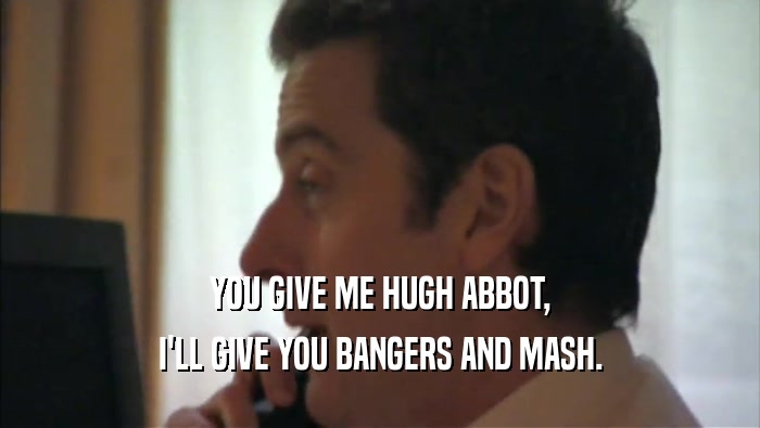 YOU GIVE ME HUGH ABBOT, I'LL GIVE YOU BANGERS AND MASH. 