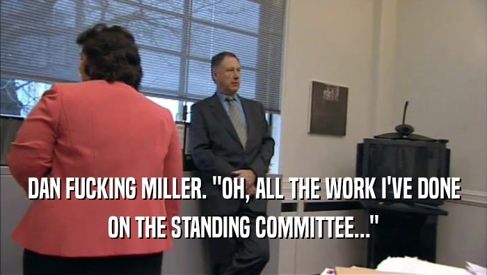 DAN FUCKING MILLER. ''OH, ALL THE WORK I'VE DONE ON THE STANDING COMMITTEE...'' 