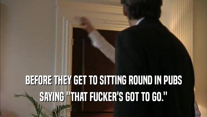 BEFORE THEY GET TO SITTING ROUND IN PUBS SAYING ''THAT FUCKER'S GOT TO GO.'' 