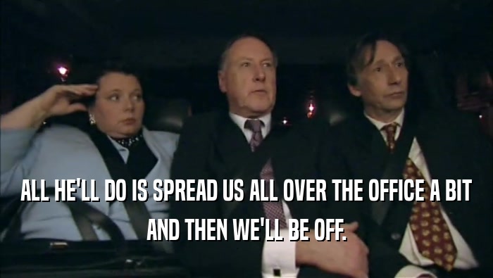 ALL HE'LL DO IS SPREAD US ALL OVER THE OFFICE A BIT AND THEN WE'LL BE OFF. 