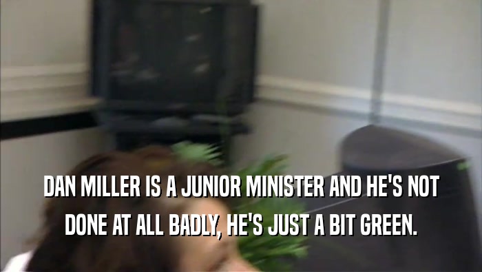 DAN MILLER IS A JUNIOR MINISTER AND HE'S NOT DONE AT ALL BADLY, HE'S JUST A BIT GREEN. 