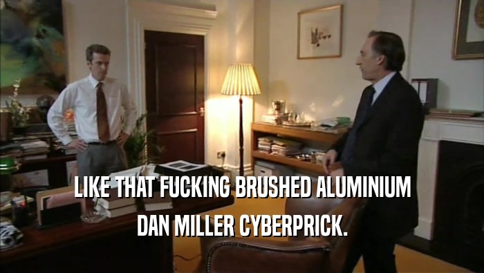 LIKE THAT FUCKING BRUSHED ALUMINIUM DAN MILLER CYBERPRICK. 