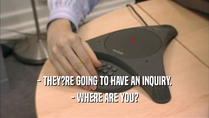 - THEY?RE GOING TO HAVE AN INQUIRY. - WHERE ARE YOU? 