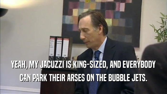 YEAH, MY JACUZZI IS KING-SIZED, AND EVERYBODY CAN PARK THEIR ARSES ON THE BUBBLE JETS. 