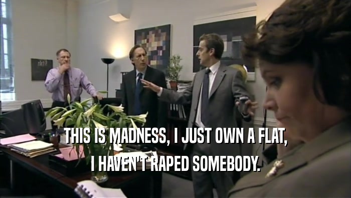 THIS IS MADNESS, I JUST OWN A FLAT, I HAVEN'T RAPED SOMEBODY. 