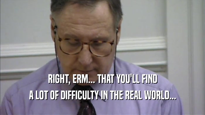 RIGHT, ERM... THAT YOU'LL FIND A LOT OF DIFFICULTY IN THE REAL WORLD... 