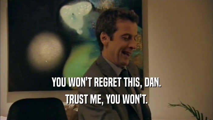 YOU WON'T REGRET THIS, DAN. TRUST ME, YOU WON'T. 
