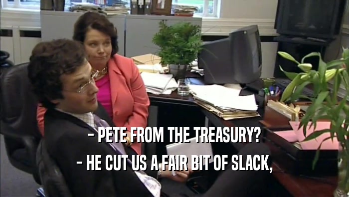 - PETE FROM THE TREASURY? - HE CUT US A FAIR BIT OF SLACK, 