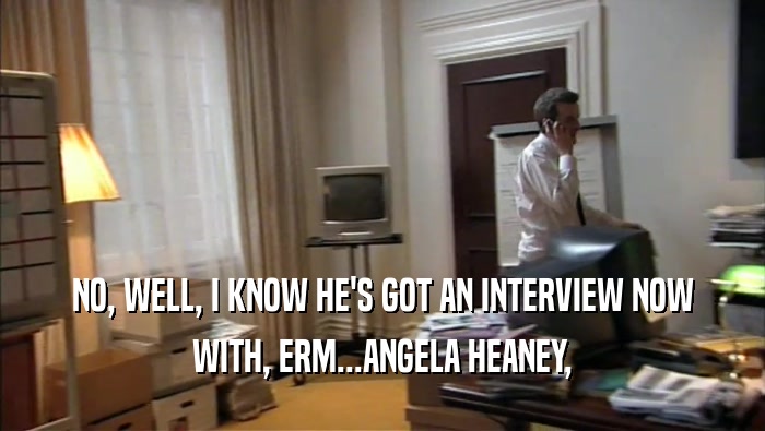 NO, WELL, I KNOW HE'S GOT AN INTERVIEW NOW
 WITH, ERM...ANGELA HEANEY,
 