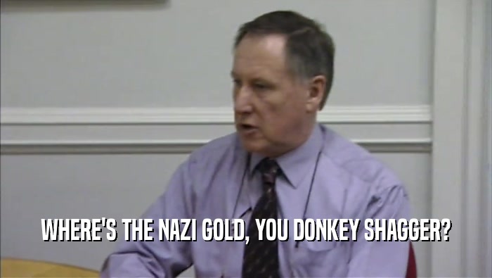WHERE'S THE NAZI GOLD, YOU DONKEY SHAGGER?  