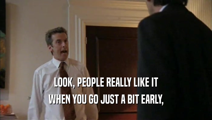 LOOK, PEOPLE REALLY LIKE IT WHEN YOU GO JUST A BIT EARLY, 