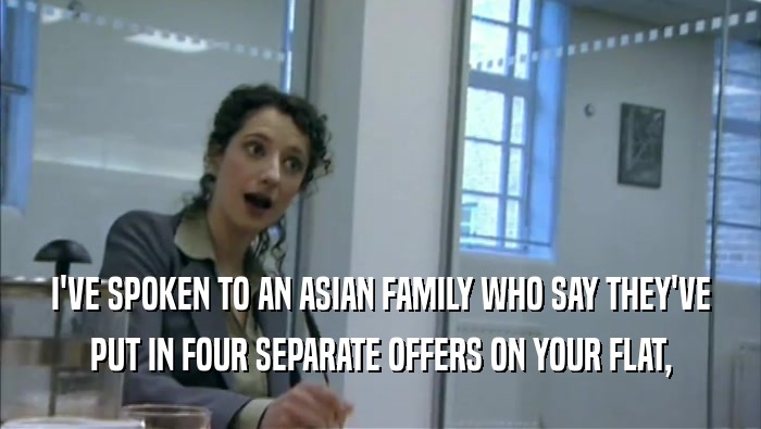 I'VE SPOKEN TO AN ASIAN FAMILY WHO SAY THEY'VE
 PUT IN FOUR SEPARATE OFFERS ON YOUR FLAT,
 