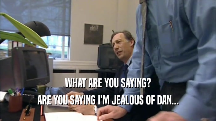 WHAT ARE YOU SAYING? ARE YOU SAYING I'M JEALOUS OF DAN... 
