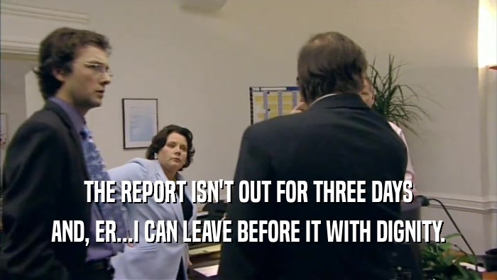 THE REPORT ISN'T OUT FOR THREE DAYS AND, ER...I CAN LEAVE BEFORE IT WITH DIGNITY. 