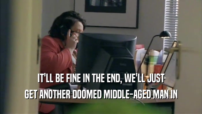 IT'LL BE FINE IN THE END, WE'LL JUST GET ANOTHER DOOMED MIDDLE-AGED MAN IN 