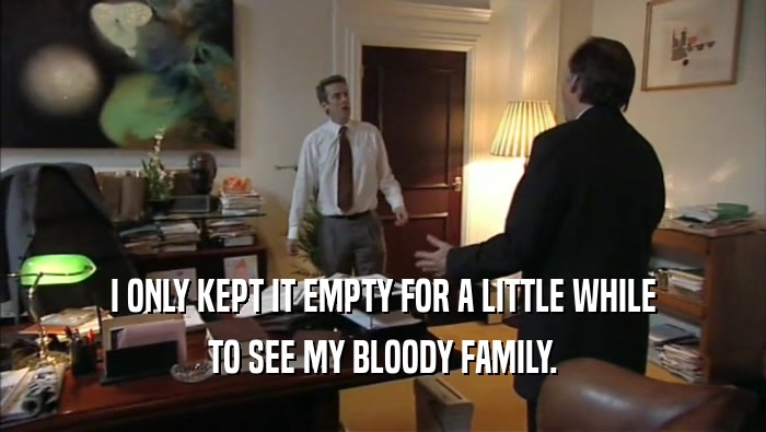 I ONLY KEPT IT EMPTY FOR A LITTLE WHILE TO SEE MY BLOODY FAMILY. 
