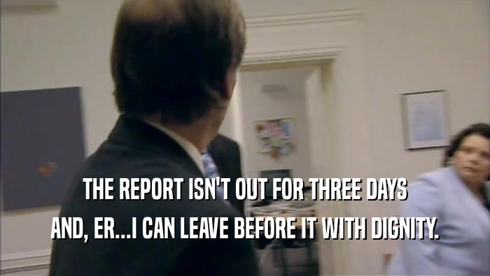 THE REPORT ISN'T OUT FOR THREE DAYS AND, ER...I CAN LEAVE BEFORE IT WITH DIGNITY. 