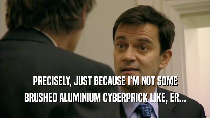 PRECISELY, JUST BECAUSE I'M NOT SOME BRUSHED ALUMINIUM CYBERPRICK LIKE, ER... 
