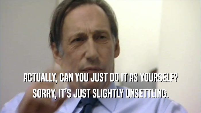 ACTUALLY, CAN YOU JUST DO IT AS YOURSELF? SORRY, IT'S JUST SLIGHTLY UNSETTLING. 