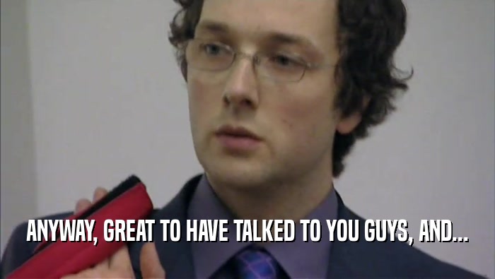 ANYWAY, GREAT TO HAVE TALKED TO YOU GUYS, AND...  