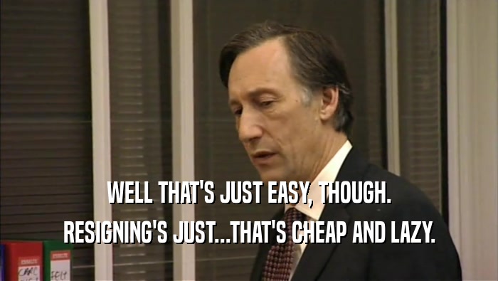 WELL THAT'S JUST EASY, THOUGH. RESIGNING'S JUST...THAT'S CHEAP AND LAZY. 