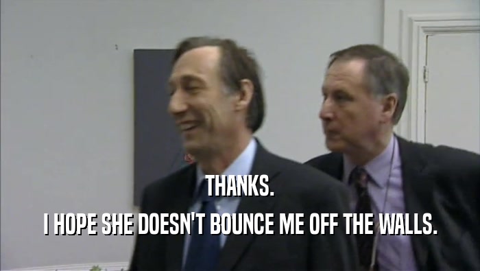 THANKS. I HOPE SHE DOESN'T BOUNCE ME OFF THE WALLS. 