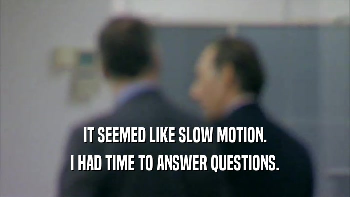 IT SEEMED LIKE SLOW MOTION. I HAD TIME TO ANSWER QUESTIONS. 