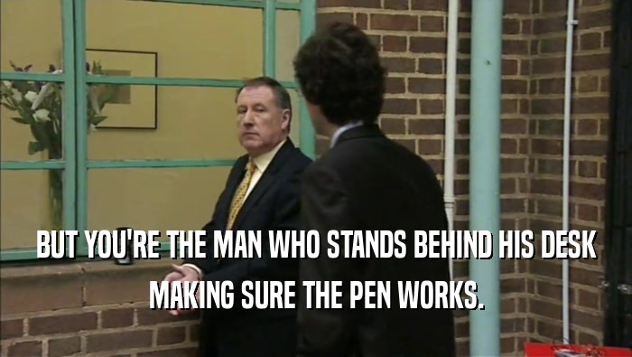 BUT YOU'RE THE MAN WHO STANDS BEHIND HIS DESK
 MAKING SURE THE PEN WORKS.
 