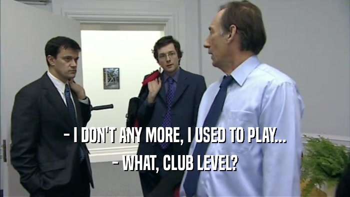 - I DON'T ANY MORE, I USED TO PLAY...
 - WHAT, CLUB LEVEL?
 