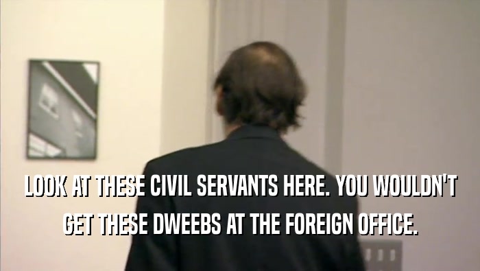 LOOK AT THESE CIVIL SERVANTS HERE. YOU WOULDN'T GET THESE DWEEBS AT THE FOREIGN OFFICE. 
