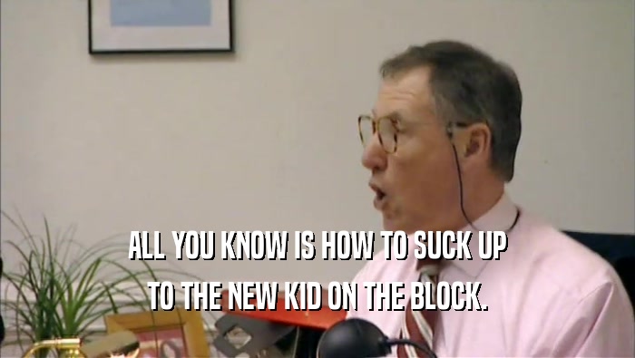 ALL YOU KNOW IS HOW TO SUCK UP TO THE NEW KID ON THE BLOCK. 