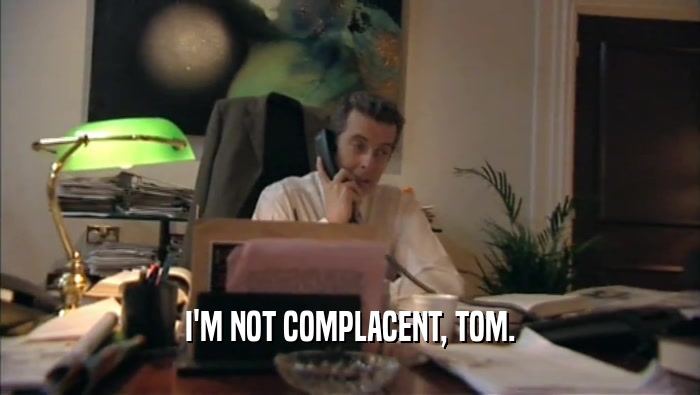 I'M NOT COMPLACENT, TOM.  
