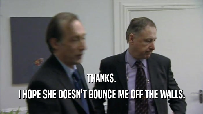 THANKS. I HOPE SHE DOESN'T BOUNCE ME OFF THE WALLS. 