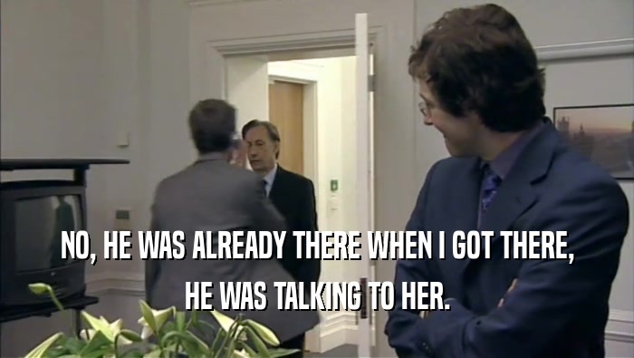 NO, HE WAS ALREADY THERE WHEN I GOT THERE, HE WAS TALKING TO HER. 