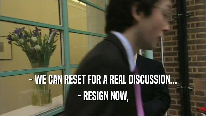 - WE CAN RESET FOR A REAL DISCUSSION...
 - RESIGN NOW,
 