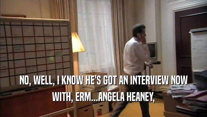 NO, WELL, I KNOW HE'S GOT AN INTERVIEW NOW
 WITH, ERM...ANGELA HEANEY,
 