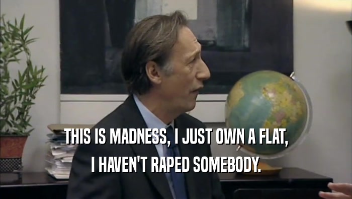 THIS IS MADNESS, I JUST OWN A FLAT, I HAVEN'T RAPED SOMEBODY. 